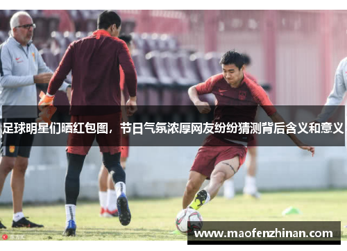 足球明星们晒红包图，节日气氛浓厚网友纷纷猜测背后含义和意义