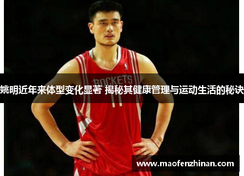 姚明近年来体型变化显著 揭秘其健康管理与运动生活的秘诀