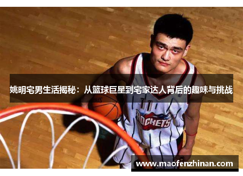 姚明宅男生活揭秘：从篮球巨星到宅家达人背后的趣味与挑战