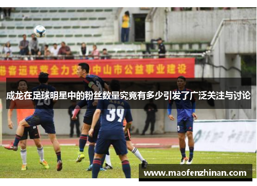成龙在足球明星中的粉丝数量究竟有多少引发了广泛关注与讨论