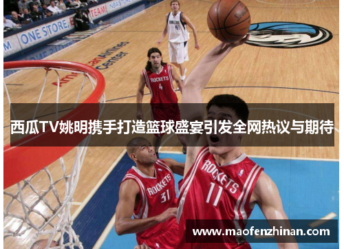西瓜TV姚明携手打造篮球盛宴引发全网热议与期待